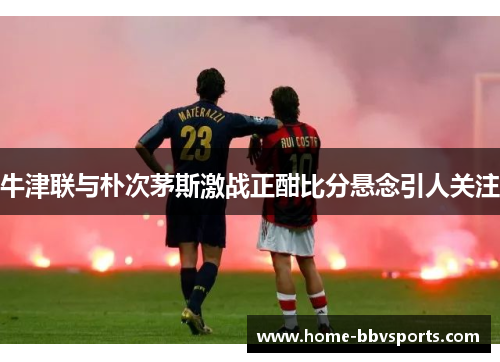 牛津联与朴次茅斯激战正酣比分悬念引人关注